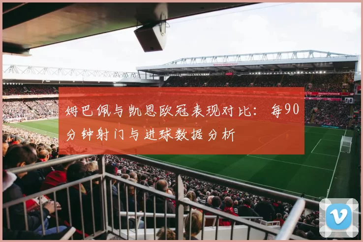 姆巴佩与凯恩欧冠表现对比：每90分钟射门与进球数据分析