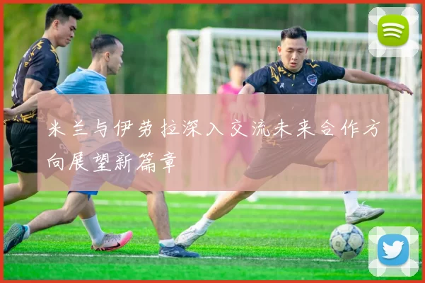 米兰与伊劳拉深入交流未来合作方向展望新篇章