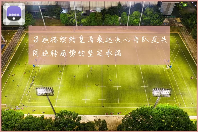 吕迪格续约皇马表达决心与队友共同逆转局势的坚定承诺