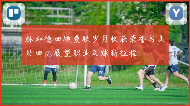 林加德回顾曼联岁月收获荣誉与美好回忆展望职业足球新征程
