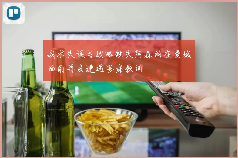 战术失误与战略缺失阿森纳在曼城面前再度遭遇惨痛教训