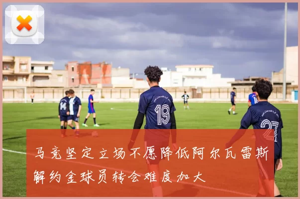 马竞坚定立场不愿降低阿尔瓦雷斯解约金球员转会难度加大