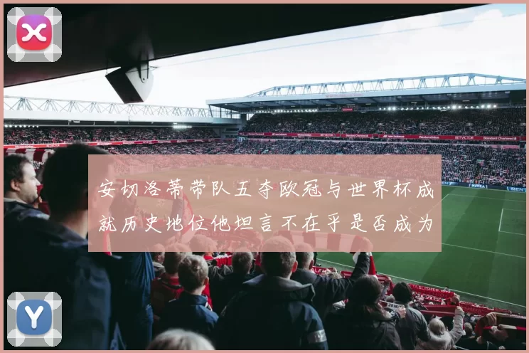 安切洛蒂带队五夺欧冠与世界杯成就历史地位他坦言不在乎是否成为第一人