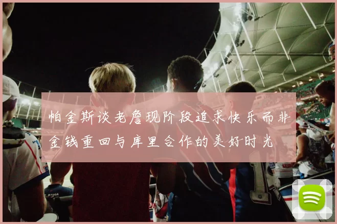 帕金斯谈老詹现阶段追求快乐而非金钱重回与库里合作的美好时光
