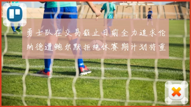 勇士队在交易截止日前全力追求伦纳德遭鲍尔默拒绝休赛期计划将重启谈判