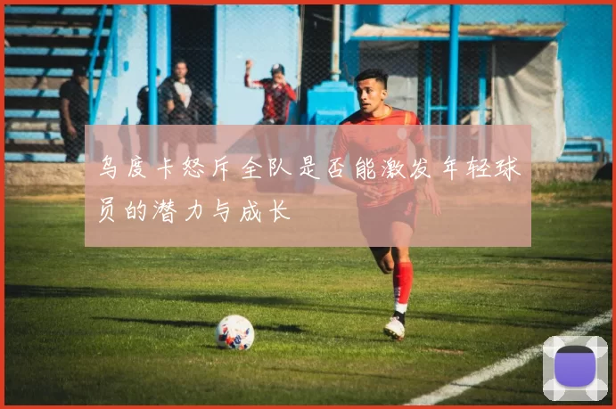 乌度卡怒斥全队是否能激发年轻球员的潜力与成长