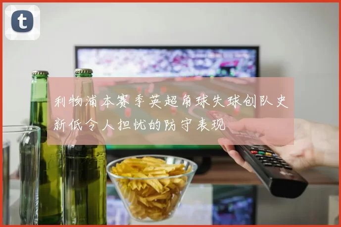 利物浦本赛季英超角球失球创队史新低令人担忧的防守表现