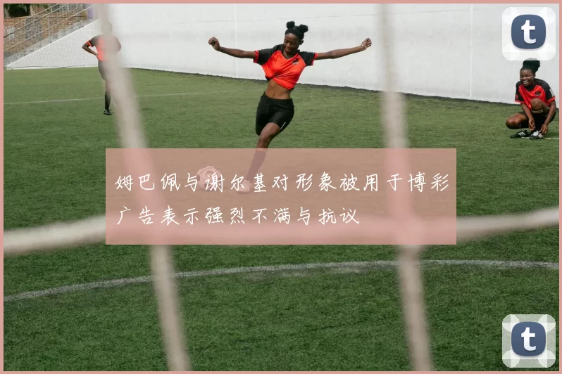 姆巴佩与谢尔基对形象被用于博彩广告表示强烈不满与抗议