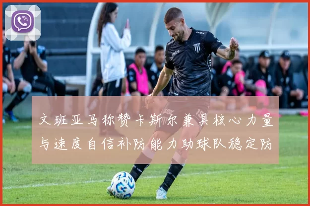文班亚马称赞卡斯尔兼具核心力量与速度自信补防能力助球队稳定防线
