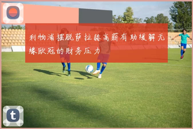 利物浦摆脱萨拉赫高薪有助缓解无缘欧冠的财务压力