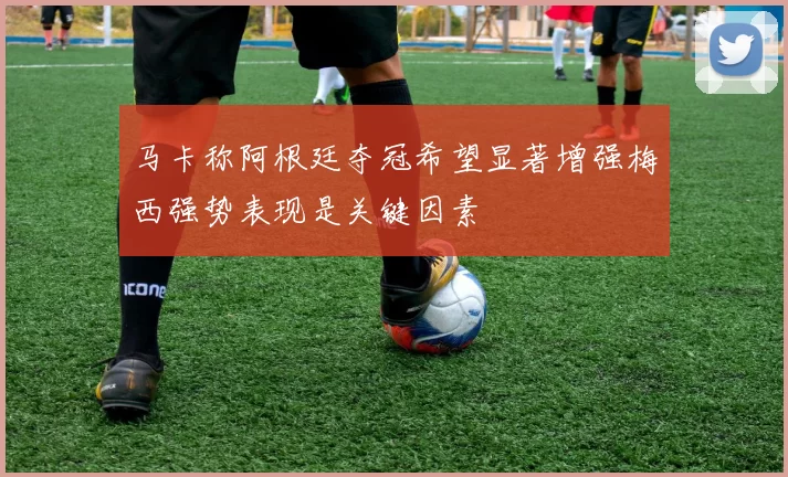 马卡称阿根廷夺冠希望显著增强梅西强势表现是关键因素
