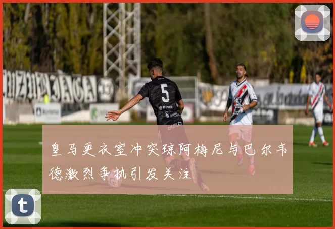 皇马更衣室冲突琼阿梅尼与巴尔韦德激烈争执引发关注