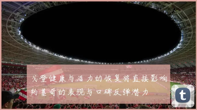 戈登健康与活力的恢复将直接影响约基奇的表现与口碑反弹潜力