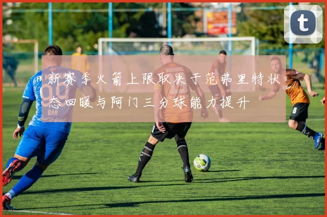 新赛季火箭上限取决于范弗里特状态回暖与阿门三分球能力提升