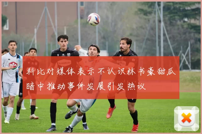 科比对媒体表示不认识林书豪甜瓜暗中推动事件发展引发热议