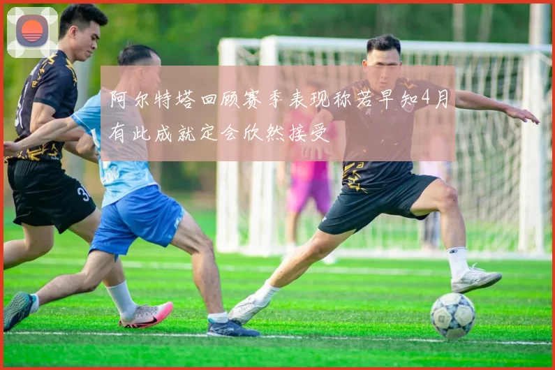 阿尔特塔回顾赛季表现称若早知4月有此成就定会欣然接受