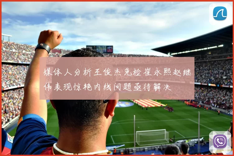 媒体人分析王俊杰免检崔永熙赵继伟表现惊艳内线问题亟待解决