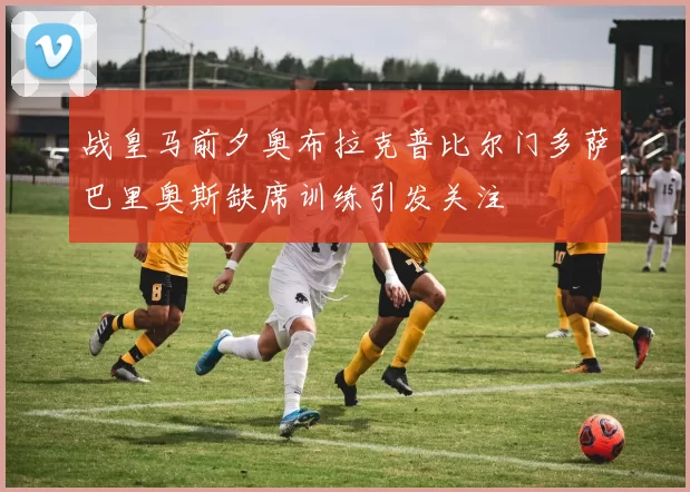 战皇马前夕奥布拉克普比尔门多萨巴里奥斯缺席训练引发关注