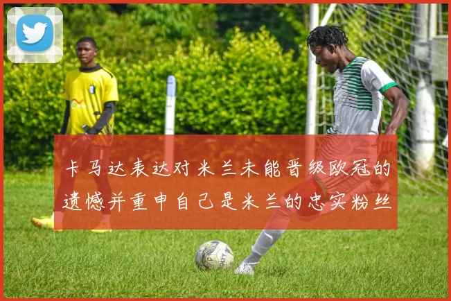 卡马达表达对米兰未能晋级欧冠的遗憾并重申自己是米兰的忠实粉丝