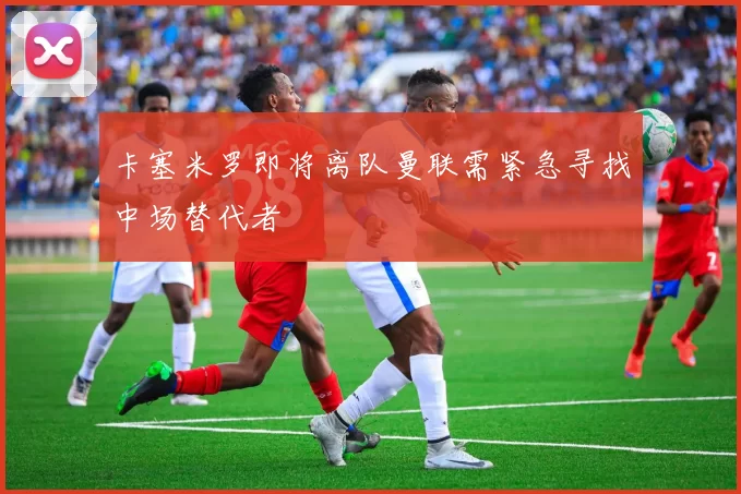 卡塞米罗即将离队曼联需紧急寻找中场替代者