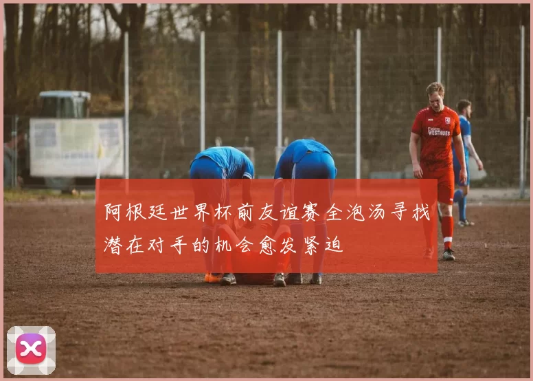 阿根廷世界杯前友谊赛全泡汤寻找潜在对手的机会愈发紧迫