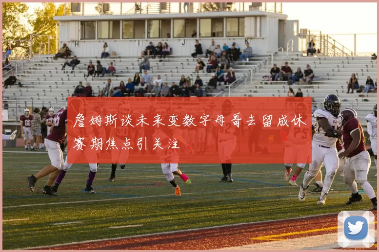 詹姆斯谈未来变数字母哥去留成休赛期焦点引关注
