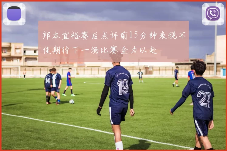 邦本宜裕赛后点评前15分钟表现不佳期待下一场比赛全力以赴