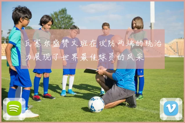 瓦塞尔盛赞文班在攻防两端的统治力展现了世界最佳球员的风采