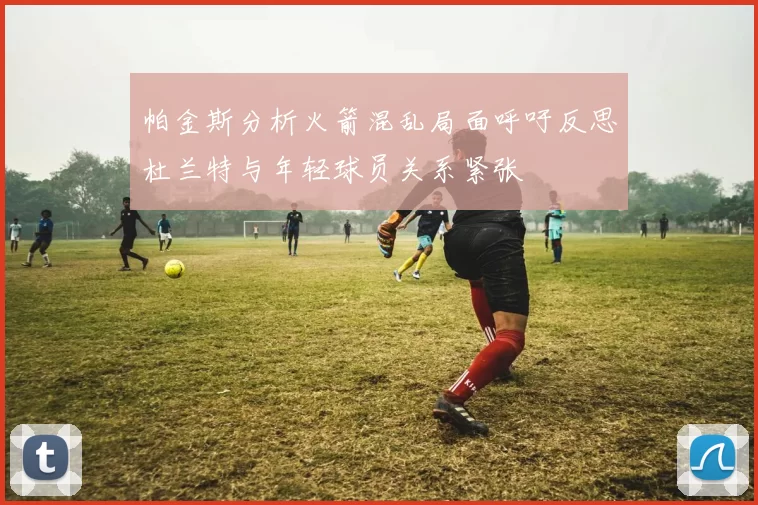 帕金斯分析火箭混乱局面呼吁反思杜兰特与年轻球员关系紧张