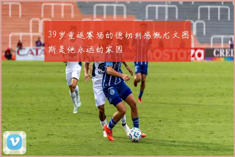 39岁重返赛场的德切利感慨尤文图斯是他永远的家园