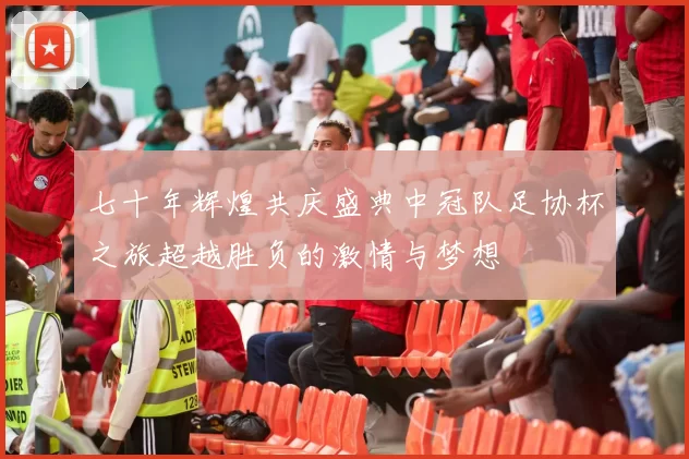 七十年辉煌共庆盛典中冠队足协杯之旅超越胜负的激情与梦想
