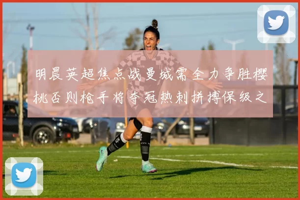 明晨英超焦点战曼城需全力争胜樱桃否则枪手将夺冠热刺拼搏保级之路